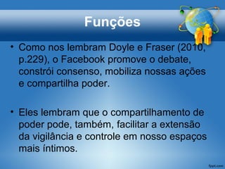 Funções
• Como nos lembram Doyle e Fraser (2010,
p.229), o Facebook promove o debate,
constrói consenso, mobiliza nossas ações
e compartilha poder.
• Eles lembram que o compartilhamento de
poder pode, também, facilitar a extensão
da vigilância e controle em nosso espaços
mais íntimos.
 