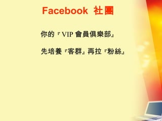 Facebook 社團
你的『 VIP 會員俱樂部』
先培養『客群』再拉『粉絲』
 