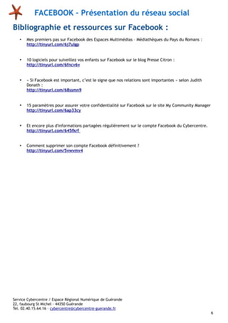 FACEBOOK – Présentation du réseau social
Bibliographie et ressources sur Facebook :
•

Mes premiers pas sur Facebook des Espaces Multimédias – Médiathèques du Pays du Romans :
http://tinyurl.com/6j7ulgp

•

10 logiciels pour suiveillez vos enfants sur Facebook sur le blog Presse Citron :
http://tinyurl.com/6fncv6v

•

« Si Facebook est important, c’est le signe que nos relations sont importantes » selon Judith
Donath :
http://tinyurl.com/68ssmn9

•

15 paramètres pour assurer votre confidentialité sur Facebook sur le site My Community Manager
http://tinyurl.com/6ap33cy

•

Et encore plus d'informations partagées régulièrement sur le compte Facebook du Cybercentre.
http://tinyurl.com/645fkrf

•

Comment supprimer son compte Facebook définitivement ?
http://tinyurl.com/5vwvmv4

Service Cybercentre / Espace Régional Numérique de Guérande
22, faubourg St Michel – 44350 Guérande
Tel. 02.40.15.64.16 – cybercentre@cybercentre-guerande.fr
6

 
