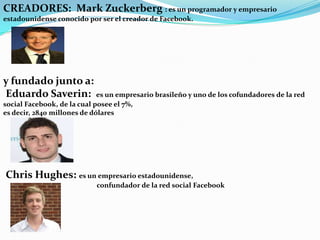 CREADORES: Mark Zuckerberg : es un programador y empresario
estadounidense conocido por ser el creador de Facebook.

y fundado junto a:
Eduardo Saverin: es un empresario brasileño y uno de los cofundadores de la red
social Facebook, de la cual posee el 7%,
es decir, 2840 millones de dólares

Chris Hughes: es un empresario estadounidense,
confundador de la red social Facebook

 