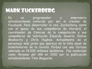  Es

un
programador
y
empresario
estadounidense conocido por ser el creador de
Facebook. Para desarrollar la red, Zuckerberg contó
con el apoyo de sus compañeros de Harvard, el
coordinador de Ciencias de la computación y sus
compañeros de habitación Eduardo Savarín, Distan
Moskovitz y Chris Hughes. Actualmente es el
personaje más joven que aparece en la lista anual de
milmillonarios de la revista Forbes con una fortuna
valorada en 19.000 millones dedólares.1 Fue nombrado
como Persona del Año en 2010 por la publicación
estadounidense Time Magazine.

 