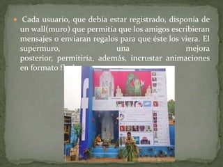  Cada usuario, que debía estar registrado, disponía de

un wall(muro) que permitía que los amigos escribieran
mensajes o enviaran regalos para que éste los viera. El
supermuro,
una
mejora
posterior, permitiría, además, incrustar animaciones
en formato flash.

 