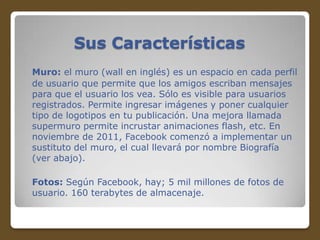 Sus Características
Muro: el muro (wall en inglés) es un espacio en cada perfil
de usuario que permite que los amigos escriban mensajes
para que el usuario los vea. Sólo es visible para usuarios
registrados. Permite ingresar imágenes y poner cualquier
tipo de logotipos en tu publicación. Una mejora llamada
supermuro permite incrustar animaciones flash, etc. En
noviembre de 2011, Facebook comenzó a implementar un
sustituto del muro, el cual llevará por nombre Biografía
(ver abajo).
Fotos: Según Facebook, hay; 5 mil millones de fotos de
usuario. 160 terabytes de almacenaje.

 
