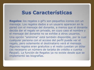Sus Características
Regalos: los regalos o gif’s son pequeños íconos con un
mensaje. Los regalos dados a un usuario aparecen en la
pared con el mensaje del donante, a menos que el donante
decida dar el regalo en privado, en cuyo caso el nombre y
el mensaje del donante no se exhibe a otros usuarios.
Una opción "anónima" está también disponible, por la cual
cualquier persona con el acceso del perfil puede ver el
regalo, pero solamente el destinatario verá el mensaje.
Algunos regalos eran gratuitos y el resto cuestan un dólar
(es necesario un número de tarjeta de crédito o cuenta
Paypal). La función de Regalos ya no existe desde que se
implementó las biografías.

 