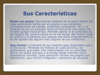 Sus Características
Botón me gusta: Esta función aparece en la parte inferior de
cada publicación hecha por el usuario o sus contactos
(actualizaciones de estado, contenido compartido, etc.), se
caracteriza por un pequeño ícono en forma de una mano con
el dedo pulgar hacia arriba. Permite valorar si el contenido es
del agrado del usuario actual en la red social, del mismo modo
se notifica a la persona que expuso ese tema originalmente si
es del agrado del alguien más (alguno de sus contactos).
App Center: contendrá de las mejores apps disponibles para
la red social. Mostrará los hábitos de cada persona, las
aplicaciones que estén más relacionadas con su actividad
diaria. Se podrá ingresar a la tienda desde internet como
dispositivos móviles. Cada aplicación tendrá una página con
descripción, que incluirá imágenes y opiniones de usuarios.

 