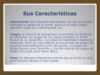 Sus Características
Aplicaciones: Son pequeñas aplicaciones con las que puedes
averiguar tu galleta de la suerte, quien es tu mejor amigo,
descubrir cosas de tu personalidad, etc.
Juegos: la mayoría de aplicaciones encontradas en Facebook
se relacionan con juegos de rol, juegos parecidos al Trivial
Pursuit (p. ej. geografía), o pruebas de habilidades (digitación,
memoria). Entre los más célebres se encuentran los juegos de
pusckab minecraftPlayfish,como Pet society, los juegos de
Zynga Games como FarmVille y CityVille además los juegos de
Digital Chocolate como Tower Bloxx.

Poke: Un App para dispositivos móviles que es similar al chat,
pero incluyen dibujos a mano alzada

 