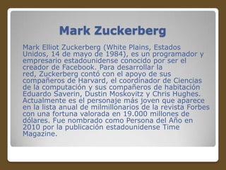 Mark Zuckerberg
Mark Elliot Zuckerberg (White Plains, Estados
Unidos, 14 de mayo de 1984), es un programador y
empresario estadounidense conocido por ser el
creador de Facebook. Para desarrollar la
red, Zuckerberg contó con el apoyo de sus
compañeros de Harvard, el coordinador de Ciencias
de la computación y sus compañeros de habitación
Eduardo Saverin, Dustin Moskovitz y Chris Hughes.
Actualmente es el personaje más joven que aparece
en la lista anual de milmillonarios de la revista Forbes
con una fortuna valorada en 19.000 millones de
dólares. Fue nombrado como Persona del Año en
2010 por la publicación estadounidense Time
Magazine.

 