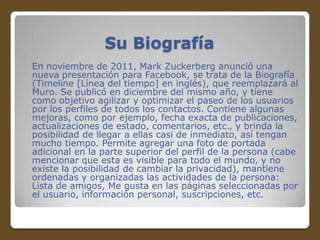 Su Biografía
En noviembre de 2011, Mark Zuckerberg anunció una
nueva presentación para Facebook, se trata de la Biografía
(Timeline [Línea del tiempo] en inglés), que reemplazará al
Muro. Se publicó en diciembre del mismo año, y tiene
como objetivo agilizar y optimizar el paseo de los usuarios
por los perfiles de todos los contactos. Contiene algunas
mejoras, como por ejemplo, fecha exacta de publicaciones,
actualizaciones de estado, comentarios, etc., y brinda la
posibilidad de llegar a ellas casi de inmediato, así tengan
mucho tiempo. Permite agregar una foto de portada
adicional en la parte superior del perfil de la persona (cabe
mencionar que esta es visible para todo el mundo, y no
existe la posibilidad de cambiar la privacidad), mantiene
ordenadas y organizadas las actividades de la persona:
Lista de amigos, Me gusta en las páginas seleccionadas por
el usuario, información personal, suscripciones, etc.

 