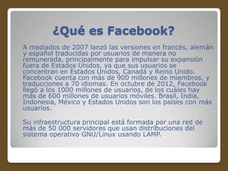 ¿Qué es Facebook?
A mediados de 2007 lanzó las versiones en francés, alemán
y español traducidas por usuarios de manera no
remunerada, principalmente para impulsar su expansión
fuera de Estados Unidos, ya que sus usuarios se
concentran en Estados Unidos, Canadá y Reino Unido.
Facebook cuenta con más de 900 millones de miembros, y
traducciones a 70 idiomas. En octubre de 2012, Facebook
llegó a los 1000 millones de usuarios, de los cuáles hay
más de 600 millones de usuarios móviles. Brasil, India,
Indonesia, México y Estados Unidos son los países con más
usuarios.
Su infraestructura principal está formada por una red de
más de 50 000 servidores que usan distribuciones del
sistema operativo GNU/Linux usando LAMP.

 