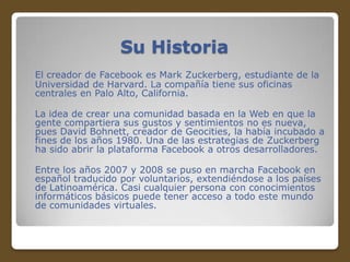 Su Historia
El creador de Facebook es Mark Zuckerberg, estudiante de la
Universidad de Harvard. La compañía tiene sus oficinas
centrales en Palo Alto, California.
La idea de crear una comunidad basada en la Web en que la
gente compartiera sus gustos y sentimientos no es nueva,
pues David Bohnett, creador de Geocities, la había incubado a
fines de los años 1980. Una de las estrategias de Zuckerberg
ha sido abrir la plataforma Facebook a otros desarrolladores.
Entre los años 2007 y 2008 se puso en marcha Facebook en
español traducido por voluntarios, extendiéndose a los países
de Latinoamérica. Casi cualquier persona con conocimientos
informáticos básicos puede tener acceso a todo este mundo
de comunidades virtuales.

 