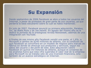 Su Expansión
Desde septiembre de 2006 Facebook se abre a todos los usuarios del
Internet, a pesar de protestas de gran parte de sus usuarios, ya que
perdería la base estudiantil sobre la cual se había mantenido.
En julio de 2007, Facebook anunció su primera adquisición, Parakey,
Inc. de Blake Ross y de Joe Hewitt. En agosto del mismo año se le
dedicó la portada de la prestigiosa revista Newsweek; además de una
integración con YouTube.
A finales de ese mismo año Facebook vendió una parte, el 1,6%, a
Microsoft a cambio de $240 millones de dólares, con la condición de
que Facebook se convirtiera en un modelo de negocio para marcas de
fábrica en donde se ofrezcan sus productos y servicios, según los
datos del usuario y del perfil de este. Esta adquisición valoró
Facebook en quince mil millones de dólares, aunque el consenso de
los analistas fuera que esta cifra superaba el valor real de la empresa
para Microsoft no se trataba sólo de una inversión financiera, sino
también de un avance estratégico en Internet.

 