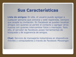 Sus Características
Lista de amigos: En ella, el usuario puede agregar a
cualquier persona que conozca y esté registrada, siempre
que acepte su invitación. En Facebook se pueden localizar
amigos con quienes se perdió el contacto o agregar otros
nuevos con quienes intercambiar fotos o mensajes. Para
ello, el servidor de Facebook posee herramientas de
búsqueda y de sugerencia de amigos.
Chat: Servicio de mensajería instantánea en dispositivos
móviles y computadores a través de Facebook Messenger.

 