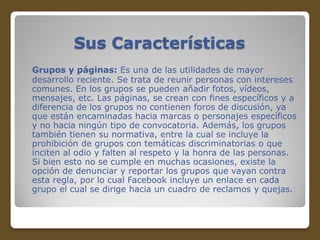 Sus Características
Grupos y páginas: Es una de las utilidades de mayor
desarrollo reciente. Se trata de reunir personas con intereses
comunes. En los grupos se pueden añadir fotos, vídeos,
mensajes, etc. Las páginas, se crean con fines específicos y a
diferencia de los grupos no contienen foros de discusión, ya
que están encaminadas hacia marcas o personajes específicos
y no hacia ningún tipo de convocatoria. Además, los grupos
también tienen su normativa, entre la cual se incluye la
prohibición de grupos con temáticas discriminatorias o que
inciten al odio y falten al respeto y la honra de las personas.
Si bien esto no se cumple en muchas ocasiones, existe la
opción de denunciar y reportar los grupos que vayan contra
esta regla, por lo cual Facebook incluye un enlace en cada
grupo el cual se dirige hacia un cuadro de reclamos y quejas.

 