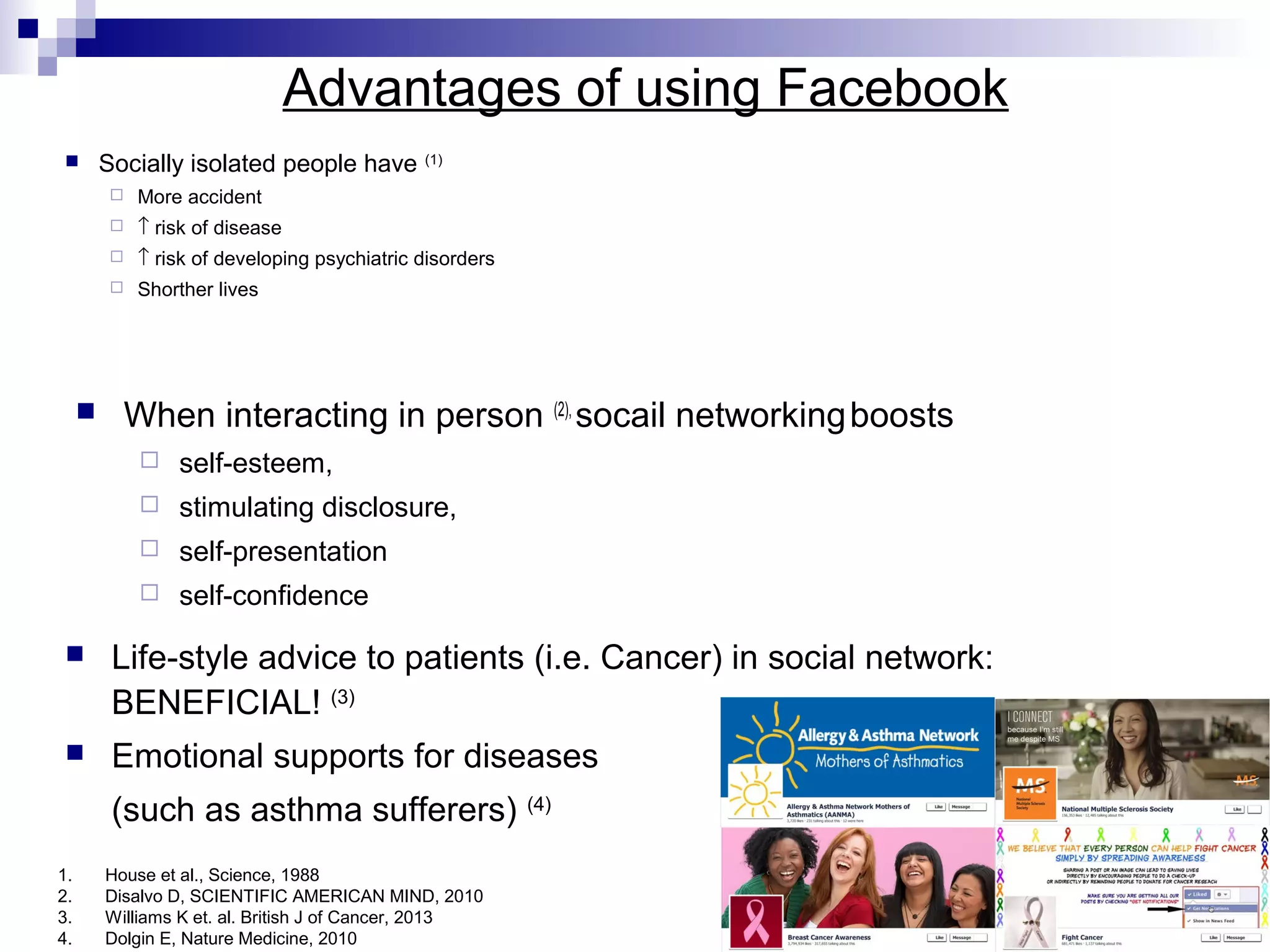 Advantages of using Facebook


Socially isolated people have

(1)




↑ risk of disease



↑ risk of developing psychiatric disorders





More accident

Shorther lives

When interacting in person (2), socail networking boosts


self-esteem,



stimulating disclosure,



self-presentation



self-confidence



Life-style advice to patients (i.e. Cancer) in social network:
BENEFICIAL! (3)



Emotional supports for diseases
(such as asthma sufferers) (4)

1.
2.
3.
4.

House et al., Science, 1988
Disalvo D, SCIENTIFIC AMERICAN MIND, 2010
Williams K et. al. British J of Cancer, 2013
Dolgin E, Nature Medicine, 2010

 