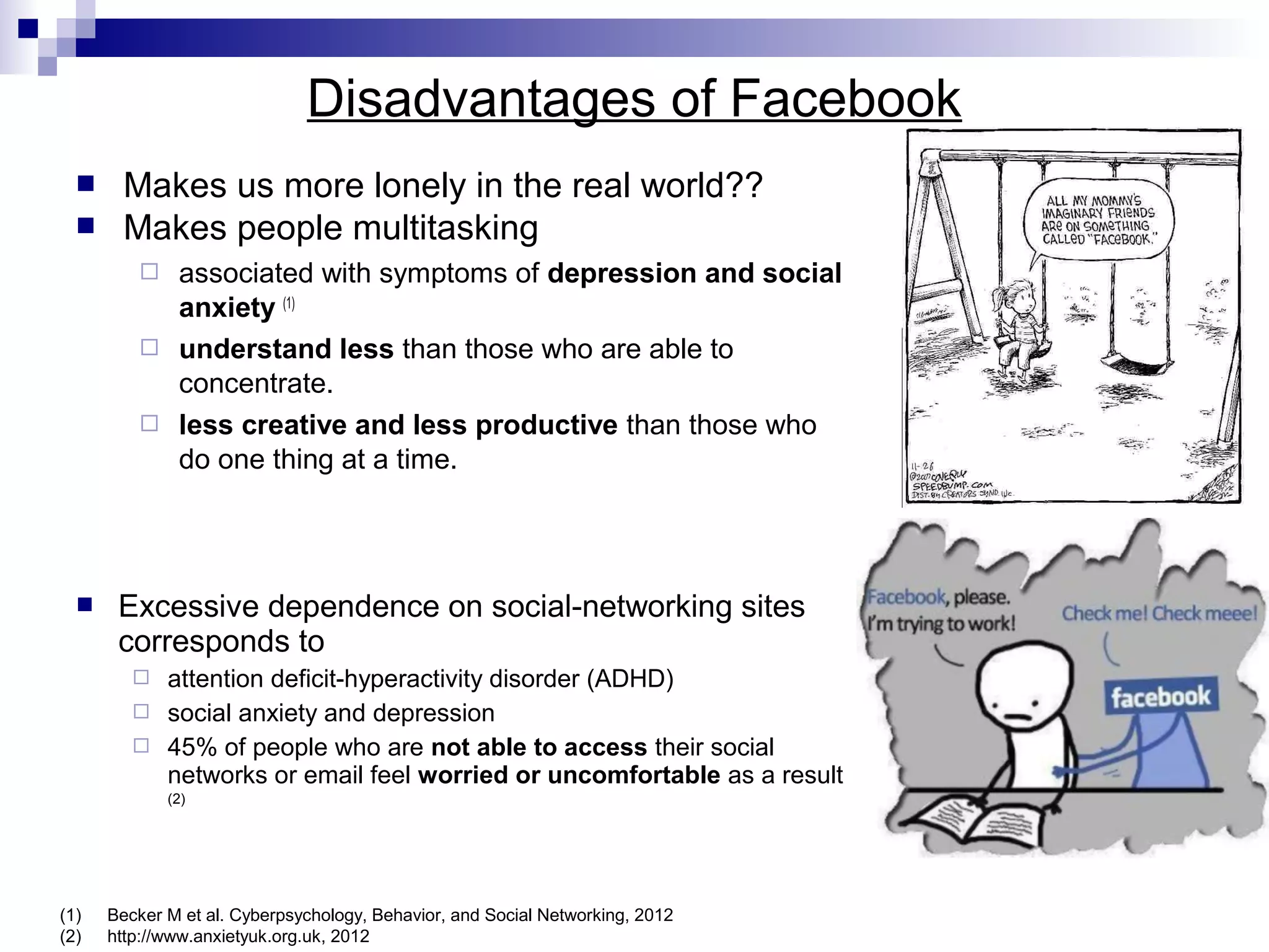 Disadvantages of Facebook



Makes us more lonely in the real world??
Makes people multitasking
associated with symptoms of depression and social
anxiety (1)
 understand less than those who are able to
concentrate.
 less creative and less productive than those who
do one thing at a time.




Excessive dependence on social-networking sites
corresponds to




attention deficit-hyperactivity disorder (ADHD)
social anxiety and depression
45% of people who are not able to access their social
networks or email feel worried or uncomfortable as a result
(2)

(1)
(2)

Becker M et al. Cyberpsychology, Behavior, and Social Networking, 2012
http://www.anxietyuk.org.uk, 2012

 