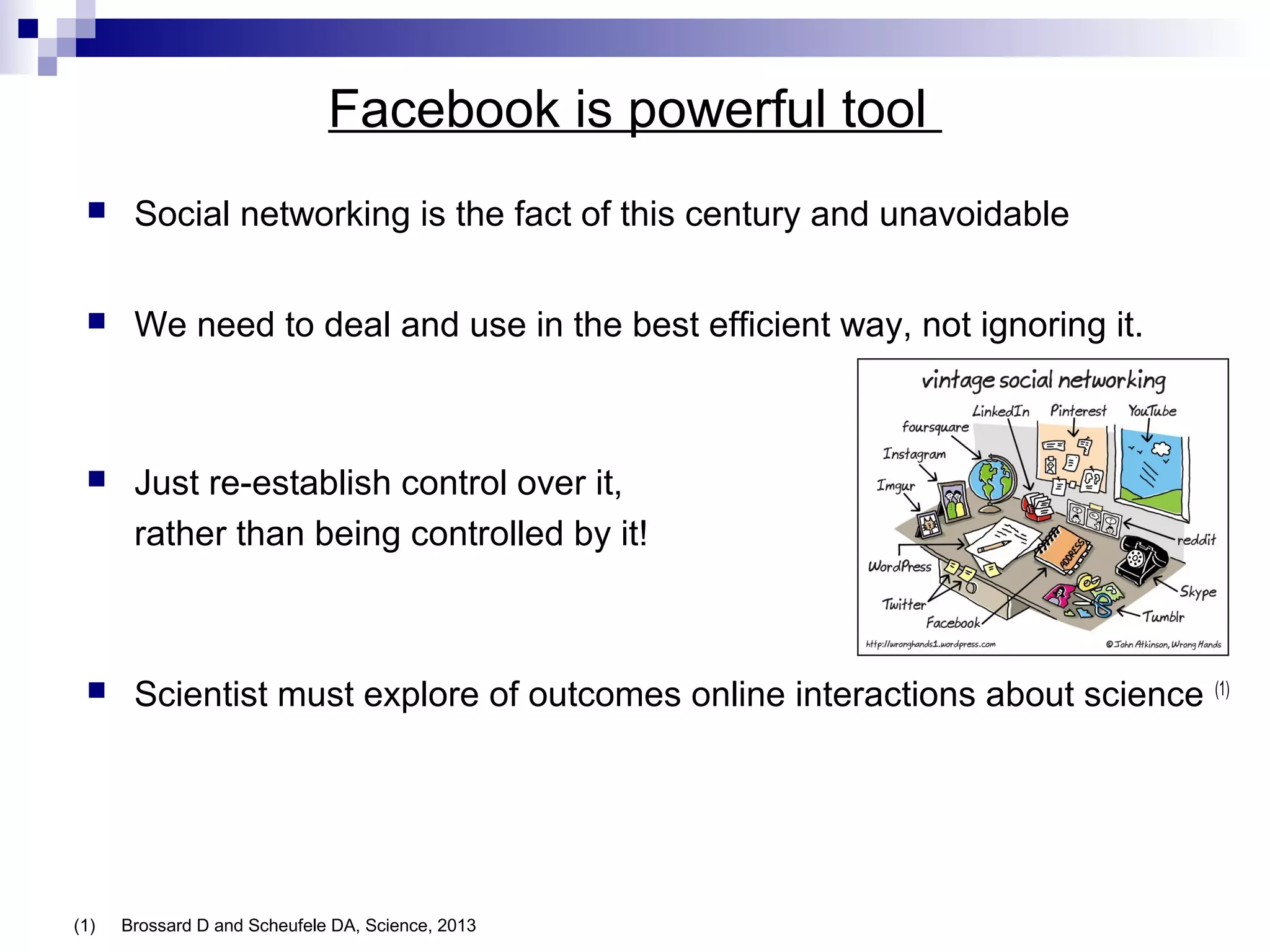 Facebook is powerful tool


Social networking is the fact of this century and unavoidable



We need to deal and use in the best efficient way, not ignoring it.



Just re-establish control over it,
rather than being controlled by it!



Scientist must explore of outcomes online interactions about science

(1)

Brossard D and Scheufele DA, Science, 2013

(1)

 