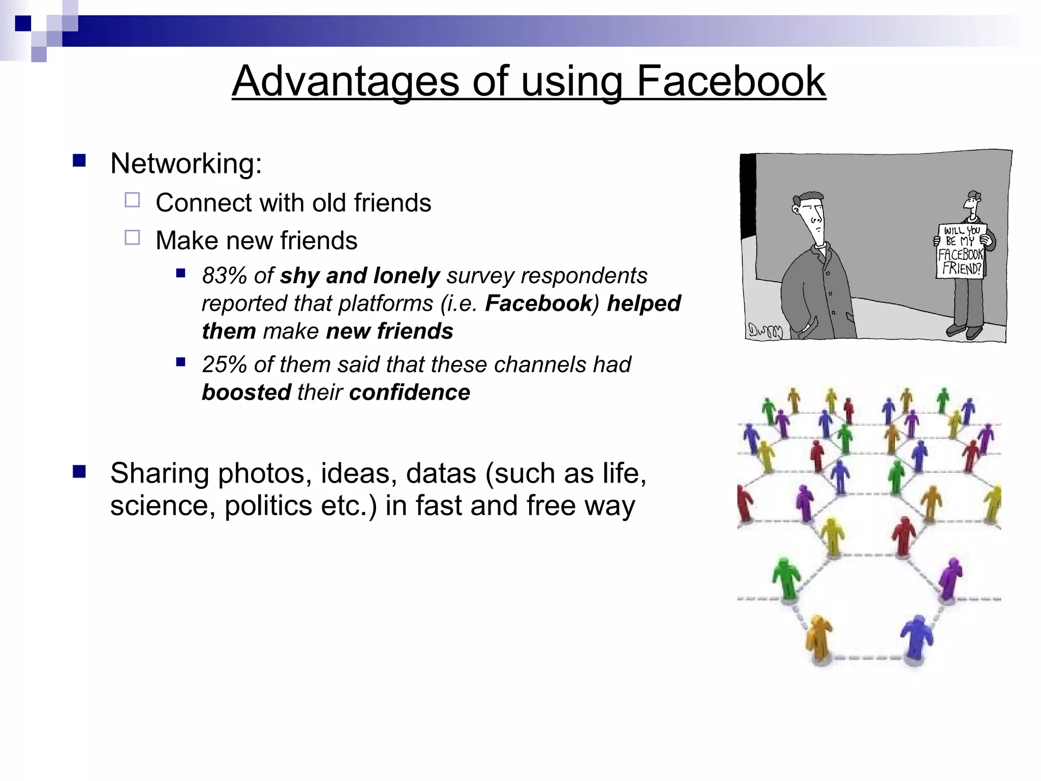 Advantages of using Facebook


Networking:
Connect with old friends
 Make new friends








83% of shy and lonely survey respondents
reported that platforms (i.e. Facebook) helped
them make new friends
25% of them said that these channels had
boosted their confidence

Sharing photos, ideas, datas (such as life,
science, politics etc.) in fast and free way

 