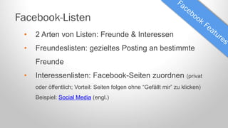 Facebook-Listen
•

2 Arten von Listen: Freunde & Interessen

•

Freundeslisten: gezieltes Posting an bestimmte
Freunde

•

Interessenlisten: Facebook-Seiten zuordnen (privat
oder öffentlich; Vorteil: Seiten folgen ohne “Gefällt mir” zu klicken)
Beispiel: Social Media (engl.)

 