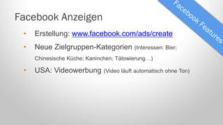 Facebook Anzeigen
•

Erstellung: www.facebook.com/ads/create

•

Neue Zielgruppen-Kategorien

(Interessen: Bier;

Chinesische Küche; Kaninchen; Tätowierung…)

•

USA: Videowerbung

(Video läuft automatisch ohne Ton)

 