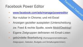 Facebook Power Editor
•

www.facebook.com/ads/manage/powereditor

•

Nur nutzbar in Chrome; und mit Excel

•

Anzeigen gezielter ausspielen (Unterscheidung
zw. Feed & rechte Spalte, sowie Mobil/Desktop!

•

Eigene Zielgruppen definieren mit Email-Listen

•

gebündelte Bearbeitung (Kampagneneinstellungen,
Zielgruppen, Geboten, Budgets und Schaltungsterminen)

 