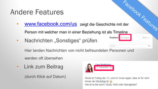 Andere Features
•

www.facebook.com/us

zeigt die Geschichte mit der

Person mit welcher man in einer Beziehung ist als Timeline

•

Nachrichten „Sonstiges“ prüfen
Hier landen Nachrichten von nicht befreundeten Personen und
werden oft übersehen

•

Link zum Beitrag
(durch Klick auf Datum)

 