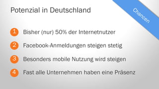 Potenzial in Deutschland
1

Bisher (nur) 50% der Internetnutzer

2

Facebook-Anmeldungen steigen stetig

3

Besonders mobile Nutzung wird steigen

4

Fast alle Unternehmen haben eine Präsenz

 