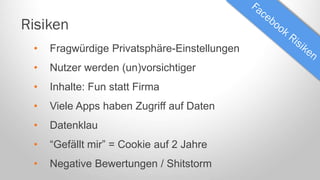 Risiken
•

Fragwürdige Privatsphäre-Einstellungen

•

Nutzer werden (un)vorsichtiger

•

Inhalte: Fun statt Firma

•

Viele Apps haben Zugriff auf Daten

•

Datenklau

•

“Gefällt mir” = Cookie auf 2 Jahre

•

Negative Bewertungen / Shitstorm

 
