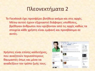 Πλεονεκτιματα 2
Το Facebook ζχει προςφζρει βοικεια ακόμα και ςτισ αρχζσ.
Μζςω αυτοφ ζχουν εξιχνιαςτεί διάφορεσ υποκζςεισ,
βρζκθκαν άνκρωποι που κρφβονταν από τισ αρχζσ κακϊσ τα
ςτοιχεία κάκε χριςτθ είναι εμφανι και προςβάςιμα ςε
αυτζσ.

Χριςτεσ είναι επίςθσ καλλιτζχνεσ,
που αναηθτοφν περιςςότερουσ
καυμαςτζσ όπωσ και μζςα να
αναδείξουν τον τρόπο ηωισ τουσ.

 