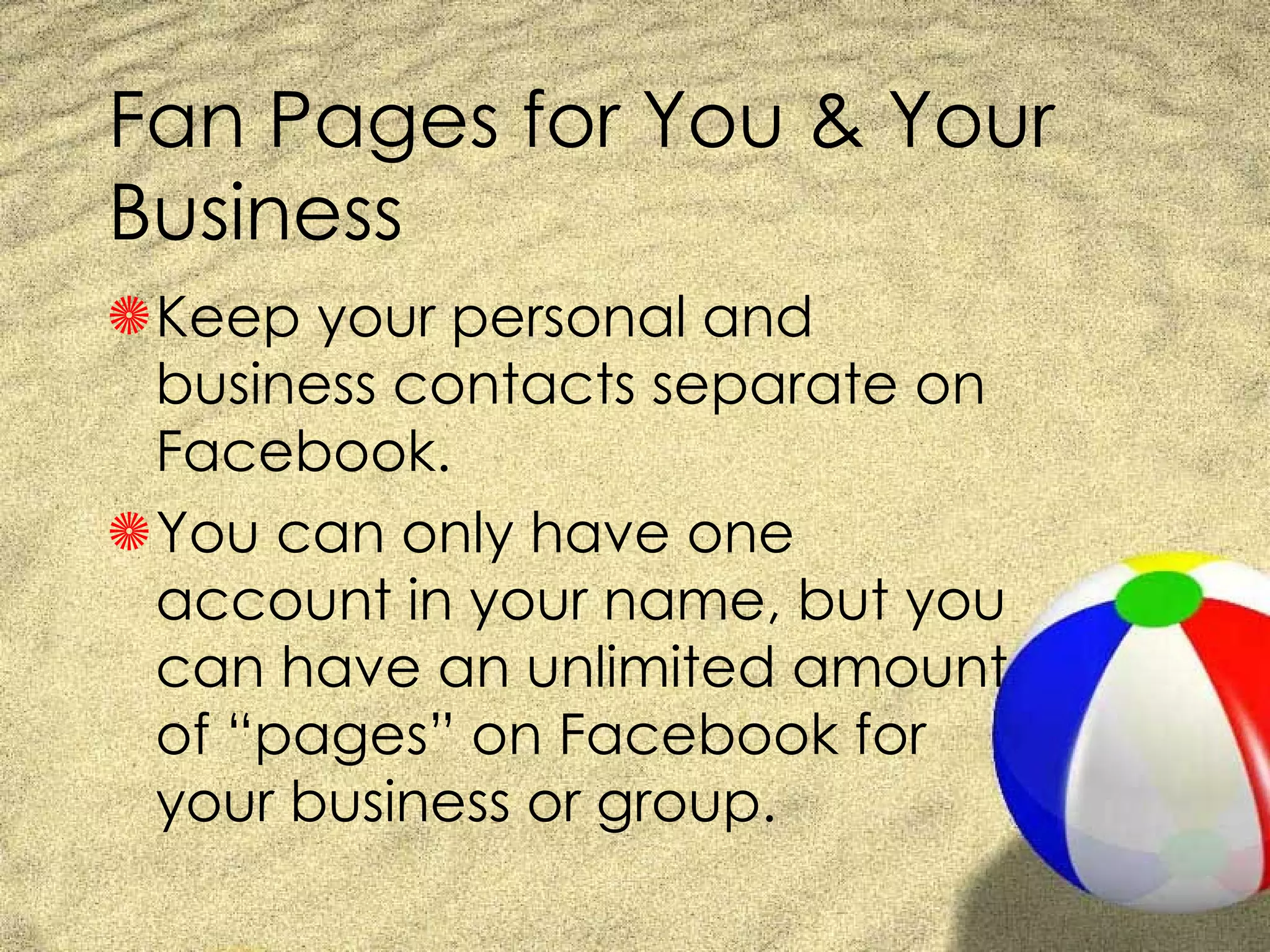 Fan Pages for You & Your Business Keep your personal and business contacts separate on Facebook. You can only have one account in your name, but you can have an unlimited amount of “pages” on Facebook for your business or group. 