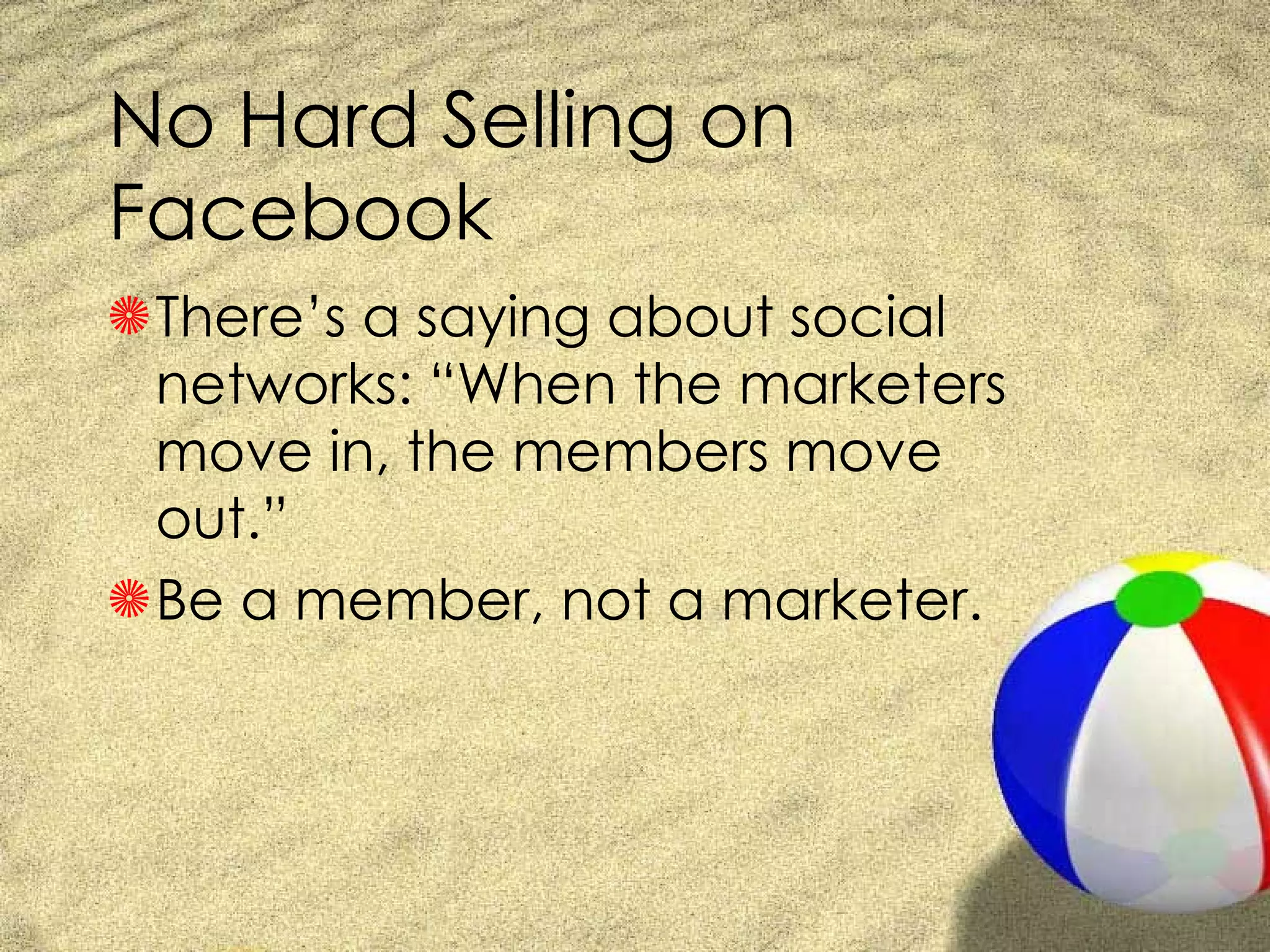 No Hard Selling on Facebook There’s a saying about social networks: “When the marketers move in, the members move out.”  Be a member, not a marketer. 