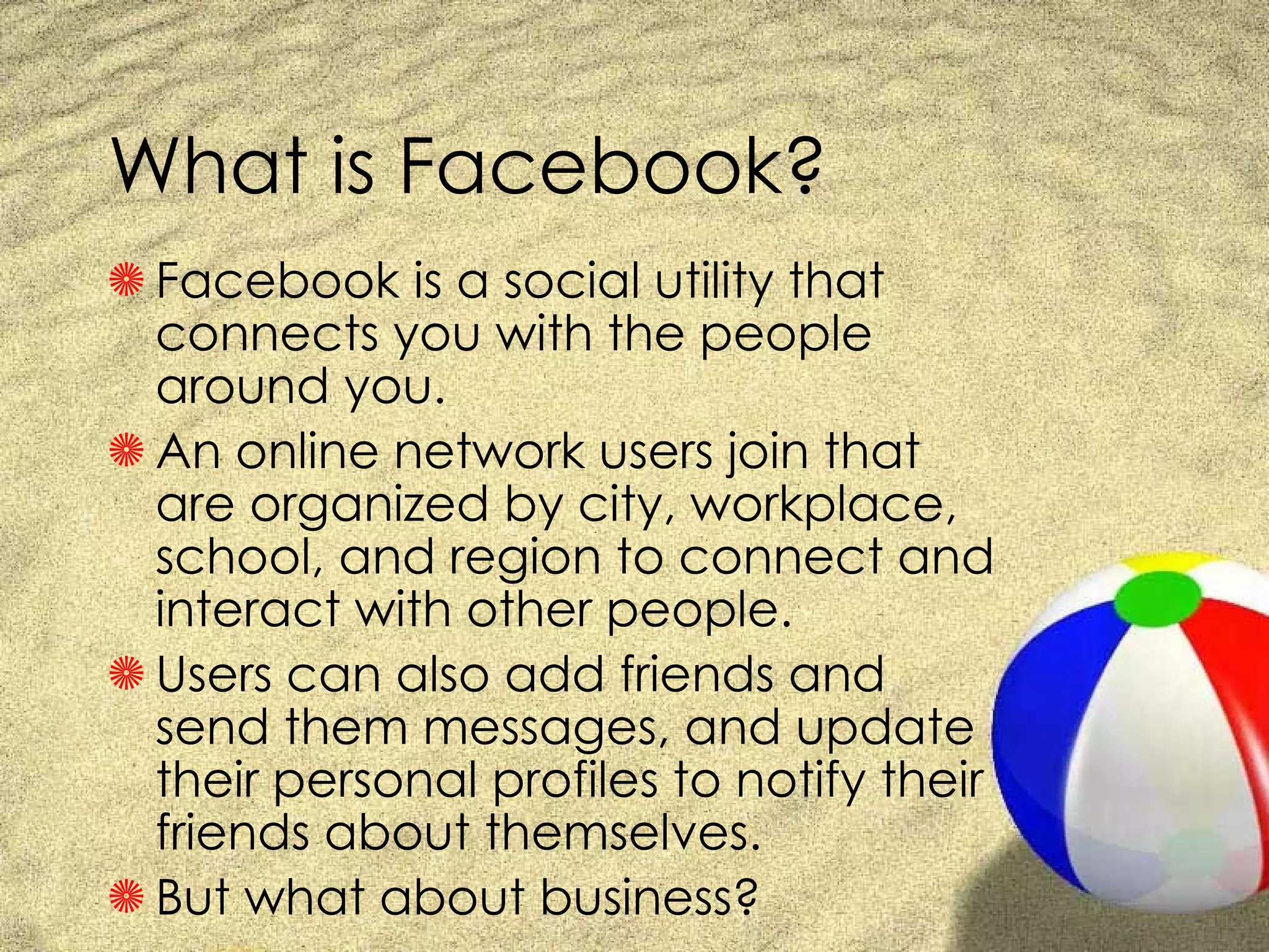 What is Facebook? Facebook is a social utility that connects you with the people around you. An online network users join that are organized by city, workplace, school, and region to connect and interact with other people.  Users can also add friends and send them messages, and update their personal profiles to notify their friends about themselves. But what about business? 