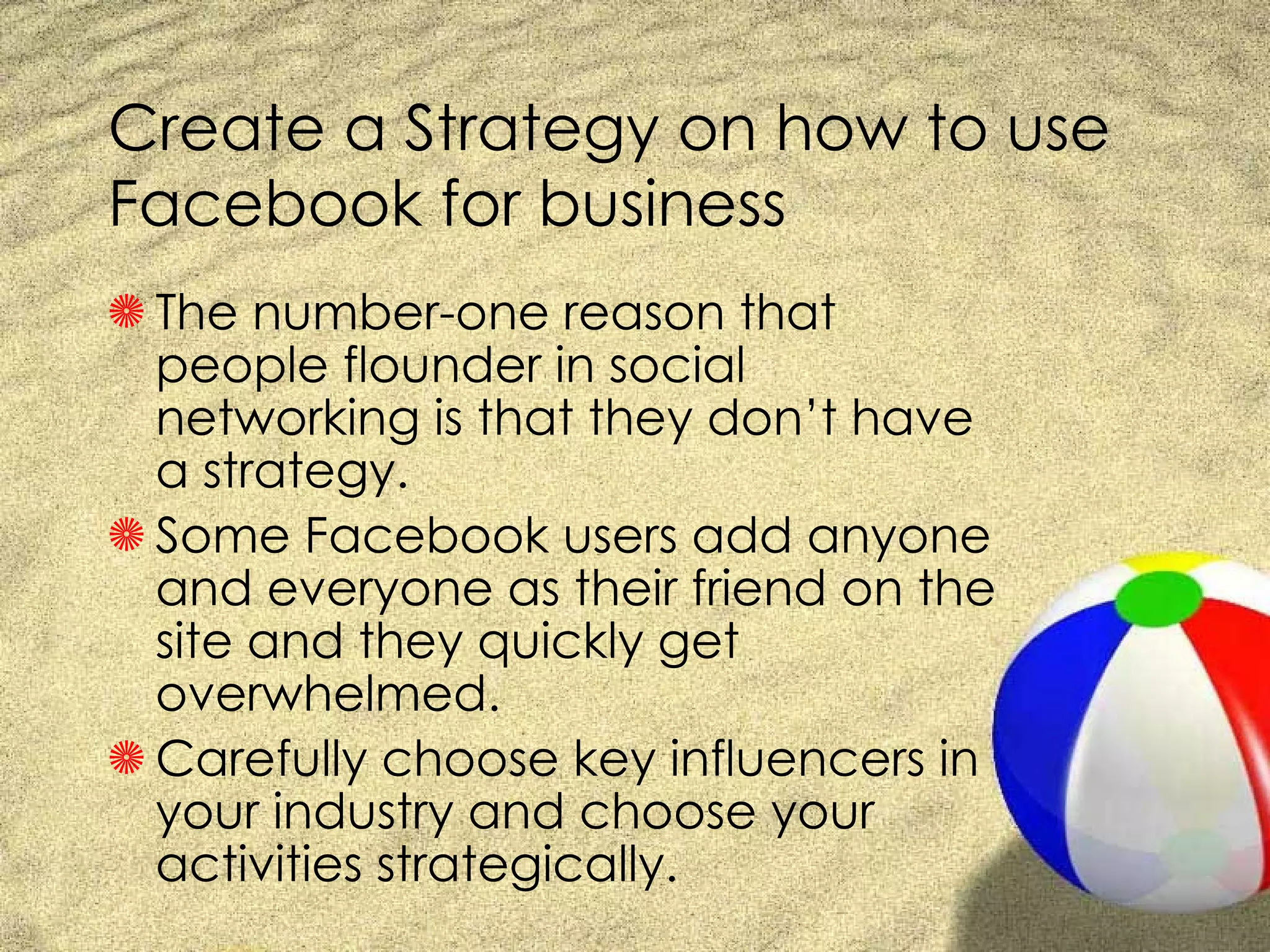 Create a Strategy on how to use Facebook for business The number-one reason that people flounder in social networking is that they don’t have a strategy.  Some Facebook users add anyone and everyone as their friend on the site and they quickly get overwhelmed.  Carefully choose key influencers in your industry and choose your activities strategically. 