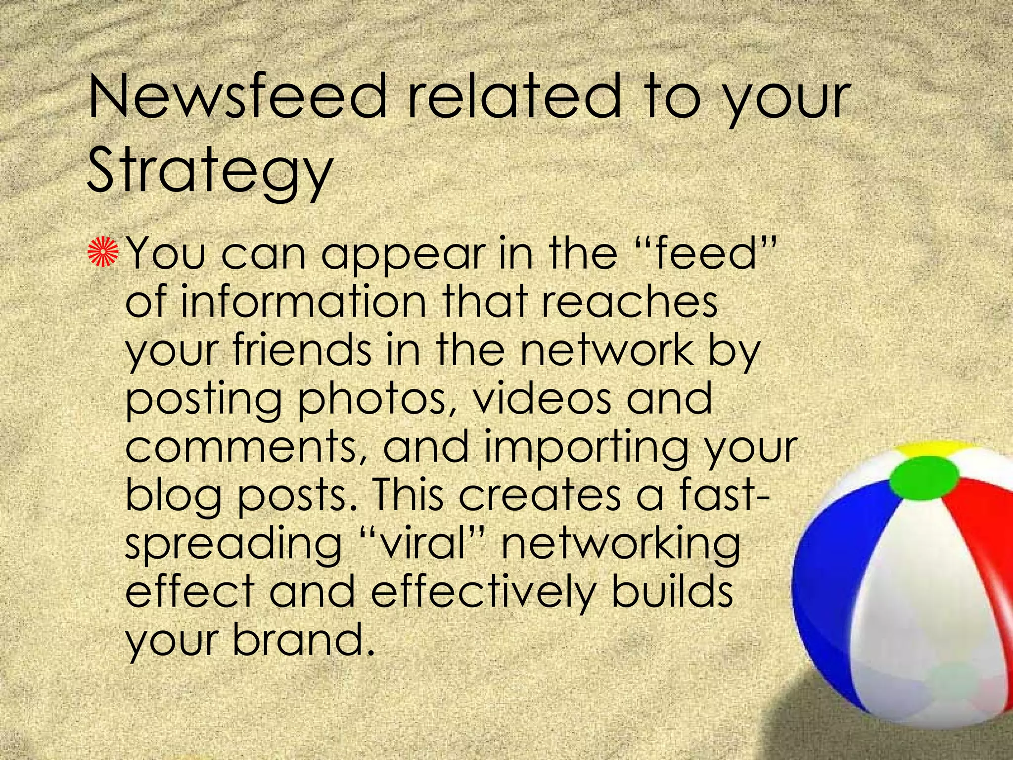 Newsfeed related to your Strategy You can appear in the “feed” of information that reaches your friends in the network by posting photos, videos and comments, and importing your blog posts. This creates a fast-spreading “viral” networking effect and effectively builds your brand. 
