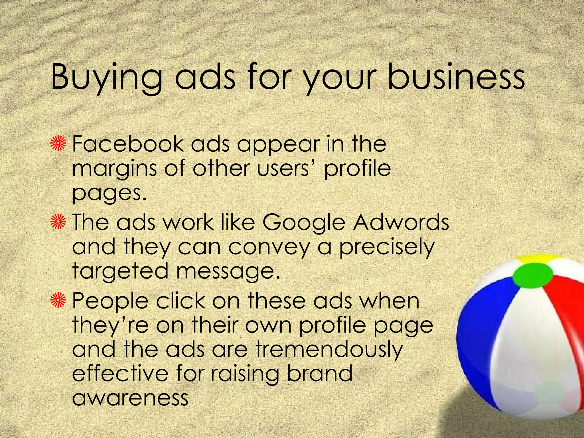 Buying ads for your business Facebook ads appear in the margins of other users’ profile pages.  The ads work like Google Adwords and they can convey a precisely targeted message.  People click on these ads when they’re on their own profile page and the ads are tremendously effective for raising brand awareness 