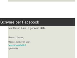 Scrivere per Facebook
Msl Group Italia, 9 gennaio 2014
Riccardo Esposito
Blogger, Webwriter, Copy
www.mysocialweb.it
@riccardoe

 