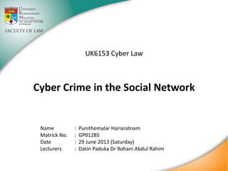 UK6153 Cyber Law

Cyber Crime in the Social Network

Name
Matrick No.
Date
Lecturers

:
:
:
:

Punithemalar Hariaratnam
GP01285
27 July 2013 (Saturday)
Dr Rizal Rahman

 