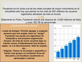 Facebook es sin duda una de las redes sociales de mayor crecimiento en la
actualidad solo hay que pensar en los más de 400 millones de usuarios
registrados alrededor de todo el mundo.



Solamente en Fotos, Facebook estima que dispone de 5.000 millones de fotos
y unos 160 TB de almacenaje.

¿Qué servicios ofrece?
- Listas de Amigos: Permite agregar a cualquier
persona que nos acepte como su "amigo".
Facebook nos ayuda con algoritmos de
búsqueda y nos propone sugerencias.
- Grupos: Se trata de reunir usuarios bajo un
interés común. Evidentemente hay límites y
reglas: no a la discriminación, falta de respeto,
etc...
- Páginas: Tienen un fin propio y específico y
frente a los grupos no contienen foros de
discusión y se focalizan usualmente en
personajes o marcas.

 