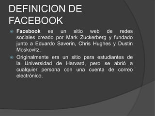 DEFINICION DE
FACEBOOK
 Facebook es un sitio web de redes
sociales creado por Mark Zuckerberg y fundado
junto a Eduardo Saverin, Chris Hughes y Dustin
Moskovitz.
 Originalmente era un sitio para estudiantes de
la Universidad de Harvard, pero se abrió a
cualquier persona con una cuenta de correo
electrónico.
 