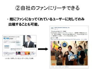 •既にファンになってくれているユーザーに対してのみ
出稿することも可能。
②自社のファンにリーチできる
いいね！を押しているユーザーに対して出稿
 