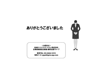 ありがとうございました
＜お問合せ＞
GMOペイメントゲートウェイ株式会社
企業価値創造企画室-集客支援グループ
専用TEL：03-3464-1215
専用メール：pgad@gmo-pg.com
 