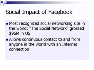 Social Impact of Facebook
 Most recognized social networking site in
the world; “The Social Network” grossed
$96M in US
 Allows continuous contact to and from
anyone in the world with an Internet
connection
 
