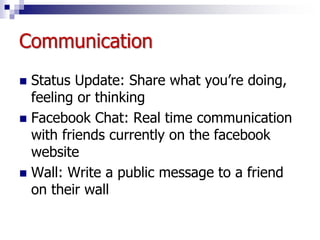 Communication
 Status Update: Share what you’re doing,
feeling or thinking
 Facebook Chat: Real time communication
with friends currently on the facebook
website
 Wall: Write a public message to a friend
on their wall
 