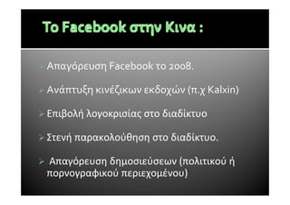Απαγόρευση Facebook το 2008.
Ανάπτυξη κινέζικων εκδοχών (π.χ Kalxin)
Επιβολή λογοκρισίας στο διαδίκτυο
Στενή παρακολούθηση στο διαδίκτυο.
Απαγόρευση δημοσιεύσεων (πολιτικού ή
πορνογραφικού περιεχομένου)
 