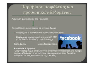 Ανάρτηση φωτογραφίας στο Facebook
Τοιχοκόλληση φωτογραφίας σε κεντρικό δρόμο
Παραβιάζεται η ασφάλεια και προσωπική ιδιοκτησία
Χακάρισμα λογαριασμού με ένα απλό SMS
(1.Profile ID, 2.κωδικός επιβεβαίωσης)
Καλίλ Σρίτεχ Μαρκ Ζούκερμπεργκ
Facebook & Εργασία
Οι εργοδότες συχνά επιδιώκουν να αποκτήσουν πρόσβαση στα προφίλ
των εργαζομένων για να ελέγξουν εάν η κοινωνική τους ζωή είναι
σύμφωνη με τους κανονισμούς της εταιρείας.
 