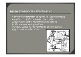 Τρόποι αποφυγής των προβλημάτων:
Η οθόνη του υπολογιστή θα πρέπει να είναι σε ελαφρώς
χαμηλότερο επίπεδο από εκείνο των ματιών.
Βραχίονες και καρποί παράλληλοι με το έδαφος. 
Αντίθεση και φωτεινότητα οθόνης
Φωτισμός χώρου πρέπει τριπλάσιος από της οθόνης
Χρήση συνθετικών δακρύων
 
