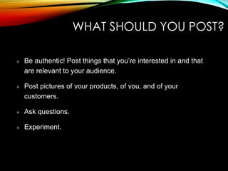 WHAT SHOULD YOU POST?
Be authentic! Post things that you’re interested in and that
are relevant to your audience. (KNOW YOUR AUDIENCE)
Post pictures of your products, of you, and of your
customers. (SPARINGLY)
Ask questions. (WITH MORE THAN ONE ANSWER)
Experiment. (BUILDING CHANGES)
 