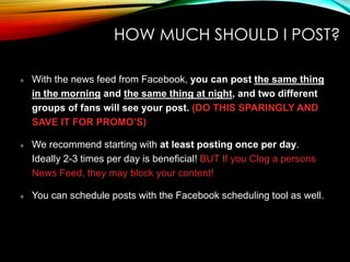 HOW MUCH SHOULD I POST?
With the news feed from Facebook, you can post the same thing
in the morning and the same thing at night, and two different
groups of fans will see your post. (DO THIS SPARINGLY AND
SAVE IT FOR PROMO’S)
We recommend starting with at least posting once per day.
Ideally 2-3 times per day is beneficial! BUT If you Clog a persons
News Feed, they may block your content!
You can schedule posts with the Facebook scheduling tool as well.
 