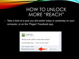 HOW TO UNLOCK
MORE “REACH”
Take a look at a post you did earlier today or yesterday on your
computer, or on the “Pages” Facebook app.
 