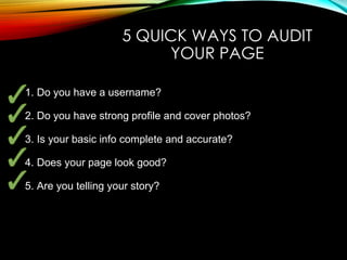 5 QUICK WAYS TO AUDIT
YOUR PAGE
1. Do you have a username?
2. Do you have strong profile and cover photos?
3. Is your basic info complete and accurate?
4. Does your page look good?
5. Are you telling your story?
 