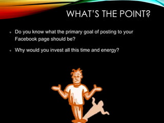 WHAT’S THE POINT?
Do you know what the primary goal of posting to your
Facebook page should be?
Why would you invest all this time and energy?
 